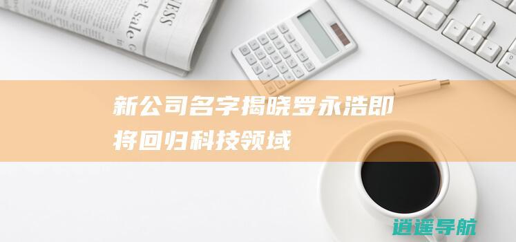 新公司名字揭晓 罗永浩即将回归科技领域