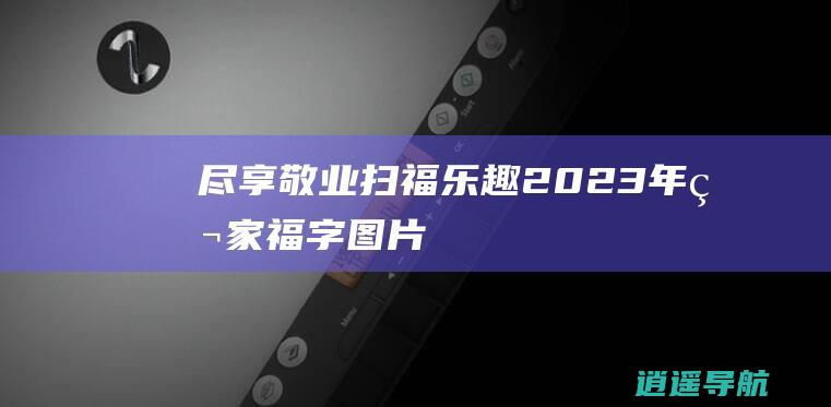 尽享敬业扫福乐趣 2023年独家福字图片