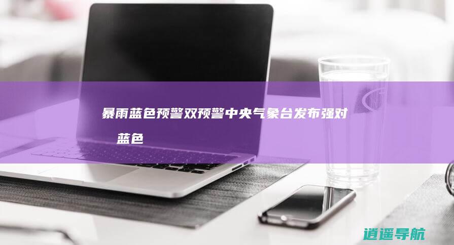 暴雨蓝色预警 双预警！中央气象台发布强对流蓝色预警