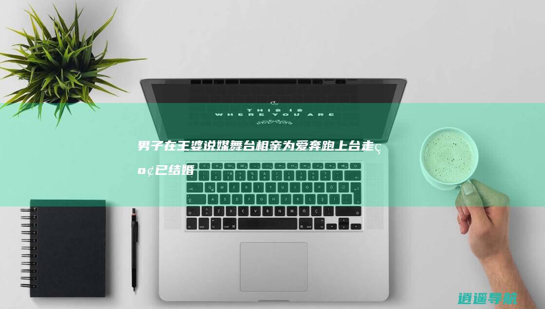 男子在王婆说媒舞台相亲 为爱奔跑上台走红 已结婚领证 妻子现身后本人道歉