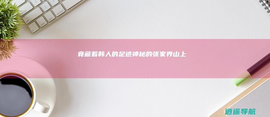 竟藏着韩人的足迹 神秘的张家界山上