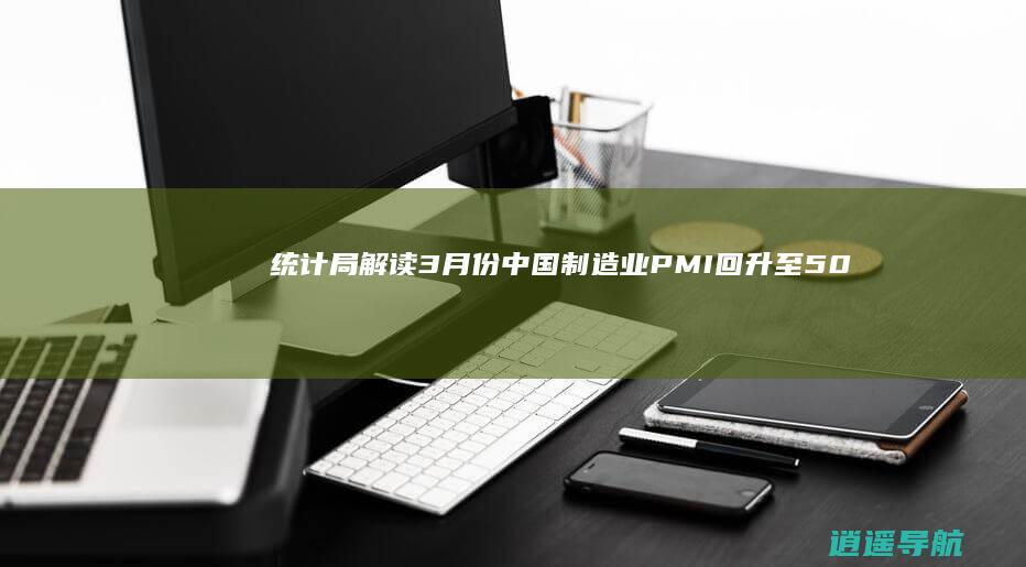 统计局解读 3月份中国制造业PMI回升至50.8% 重返扩张区间