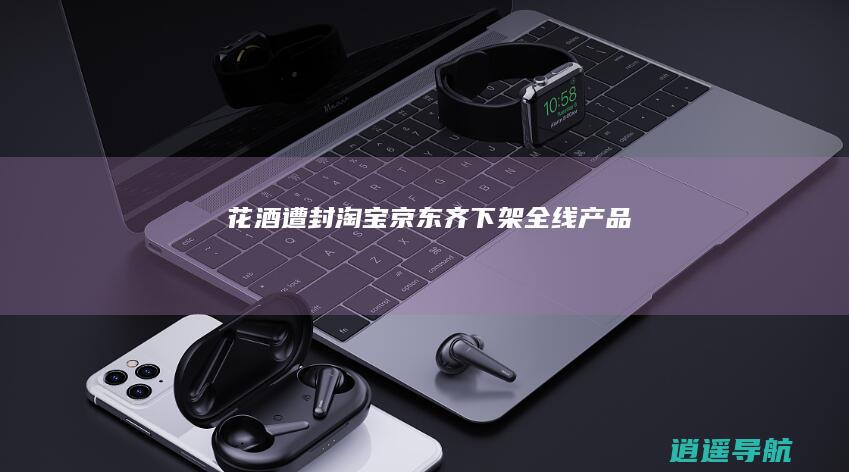 花酒遭封！淘宝京东齐下架全线产品