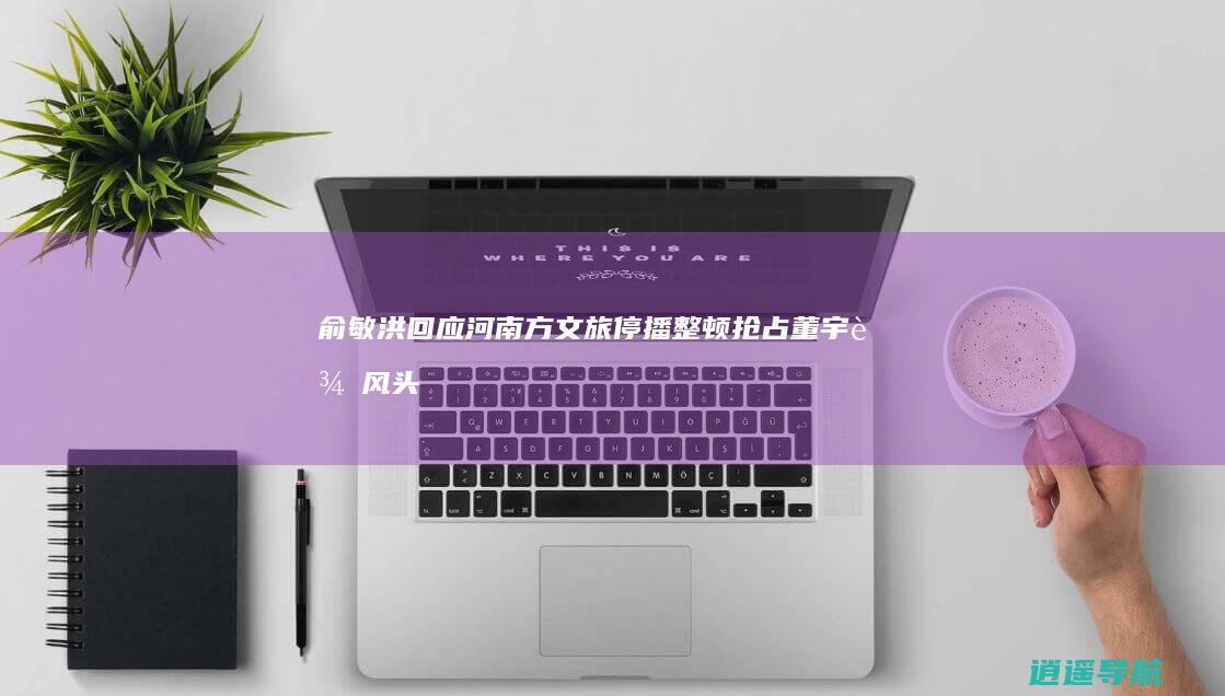 俞敏洪回应河南方文旅停播整顿 抢占董宇辉风头