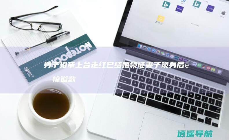 男子相亲上台走红 已结婚领证 妻子现身后震惊道歉