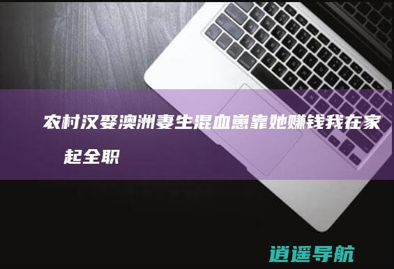 农村汉娶澳洲妻 生混血崽靠她赚钱 我在家扛起全职爸责