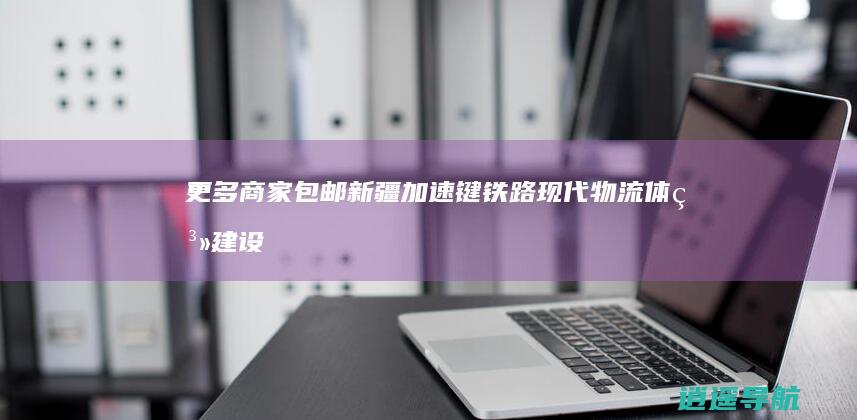 更多商家 包邮新疆 加速键 ！铁路现代物流体系建设按下