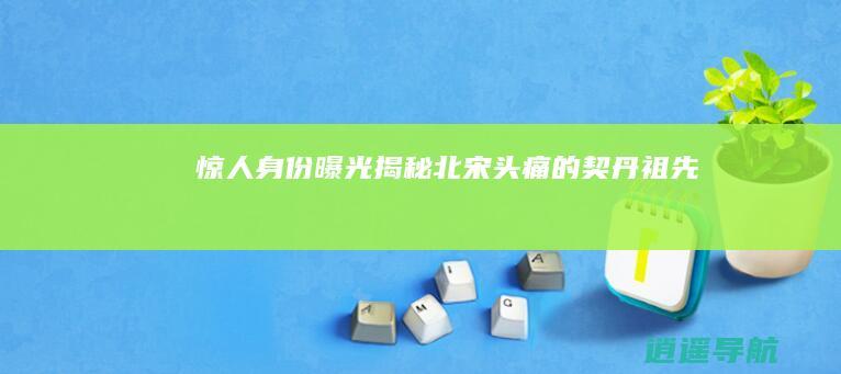 惊人身份曝光 揭秘北宋头痛的契丹祖先