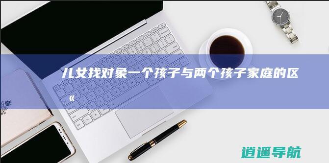 儿女找对象 一个孩子与两个孩子家庭的区别