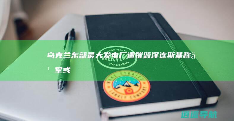 乌克兰东部最大发电厂遭摧毁！泽连斯基称乌军或不得不撤退