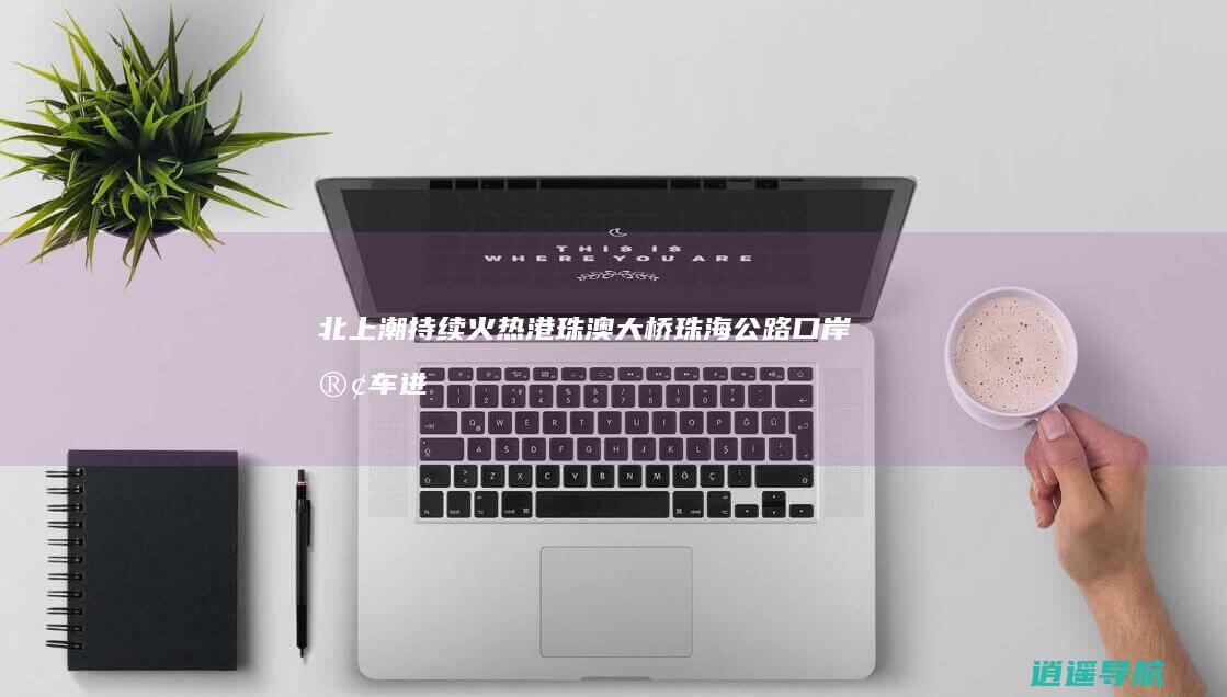 北上潮持续火热！港珠澳大桥珠海公路口岸客车进境通关量创新高