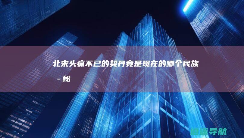 北宋头痛不已的契丹 竟是现在的哪个民族 揭秘