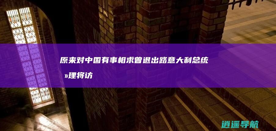 原来对中国有事相求 曾退出路 意大利总统总理将访华