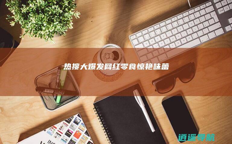 热搜大爆发！网红零食惊艳味蕾！