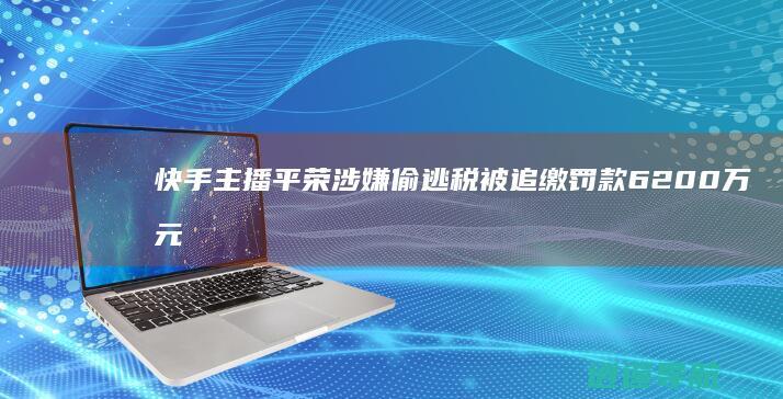 快手主播平荣涉嫌偷逃税被追缴罚款6200万元