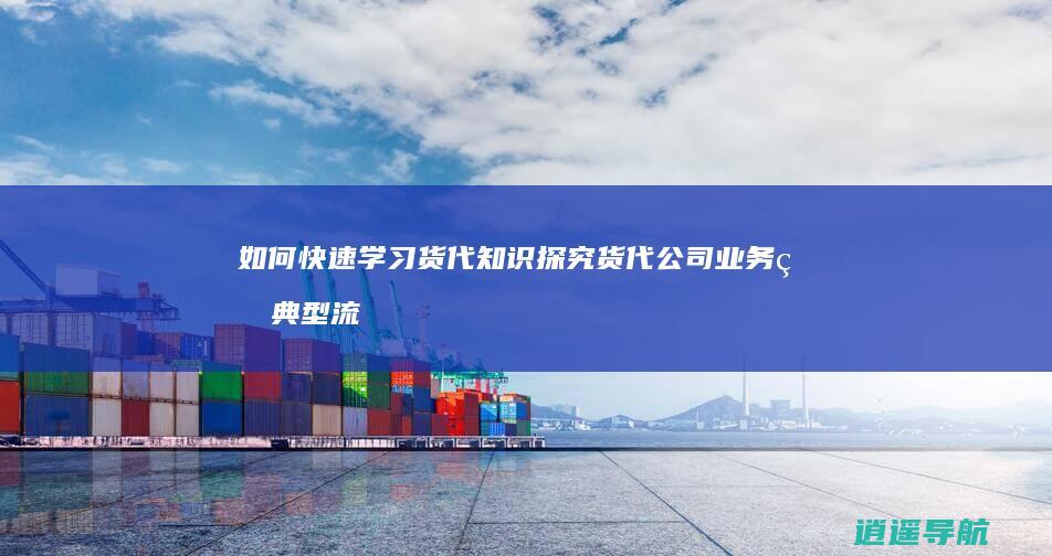 如何快速学习货代知识 探究货代公司业务的典型流程