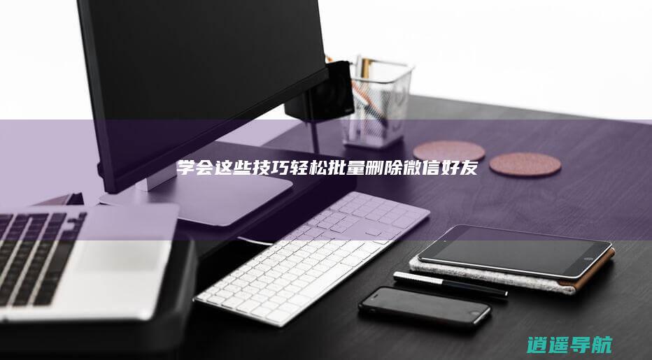 学会这些技巧 轻松批量删除微信好友