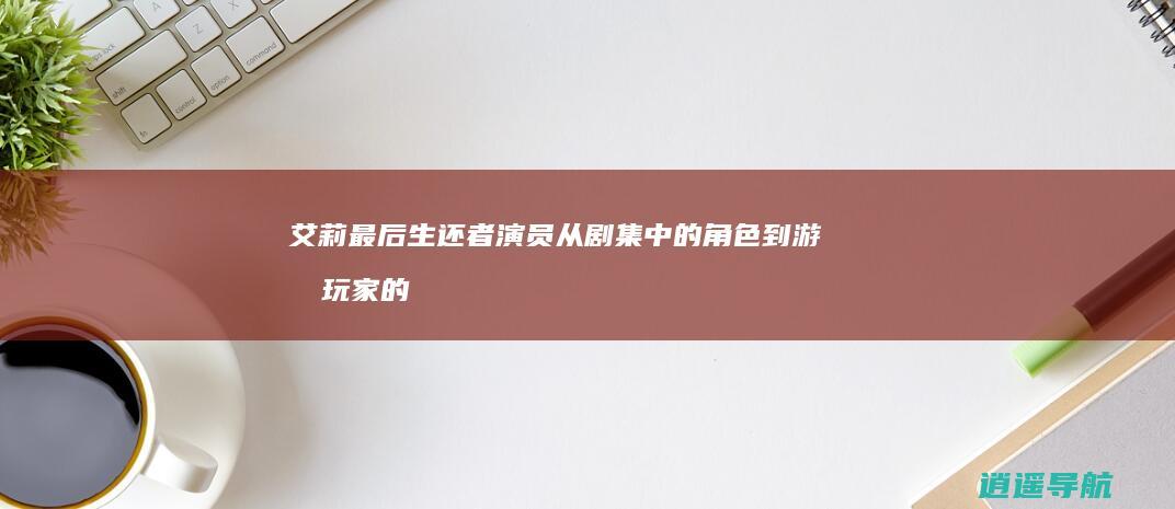 艾莉 最后生还者 演员 从剧集中的角色到游戏玩家的转变
