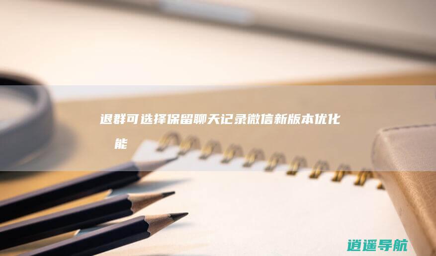 退群可选择保留聊天记录 微信新版本优化功能