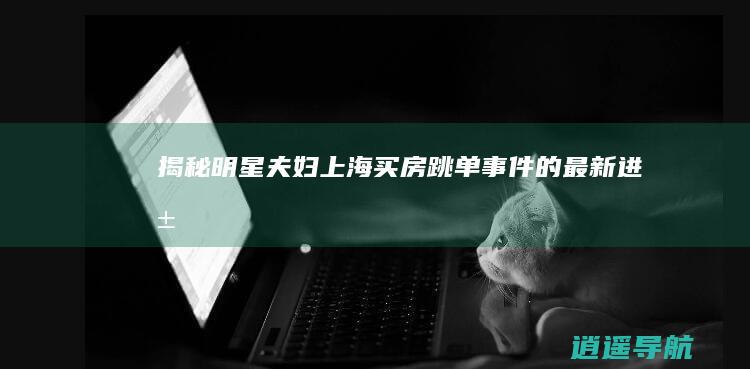 揭秘明星夫妇上海买房跳单事件的最新进展
