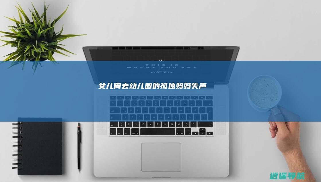 女儿离去 幼儿园的孤独 妈妈失声