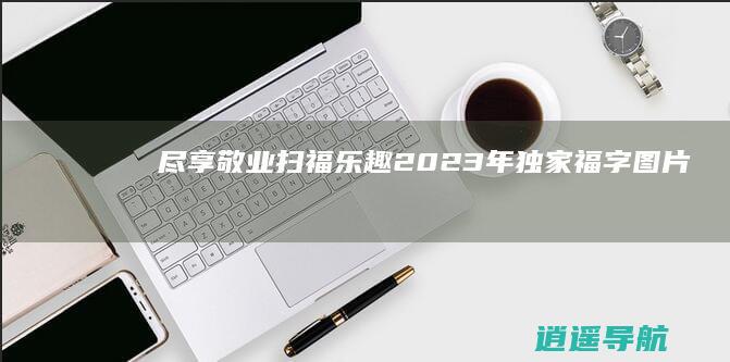 尽享敬业扫福乐趣 2023年独家福字图片