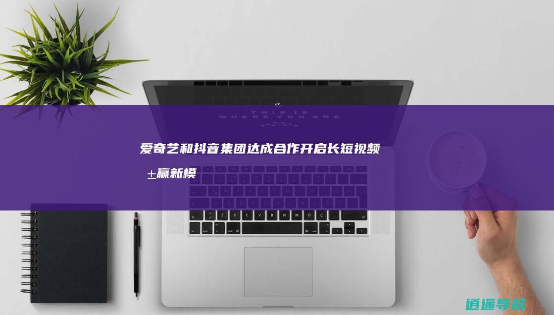 爱奇艺和抖音集团达成合作 开启长短视频共赢新模式