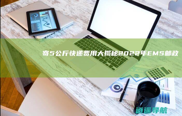 寄5公斤快递费用大揭秘！ 2022年EMS邮政快递价格收费标准表