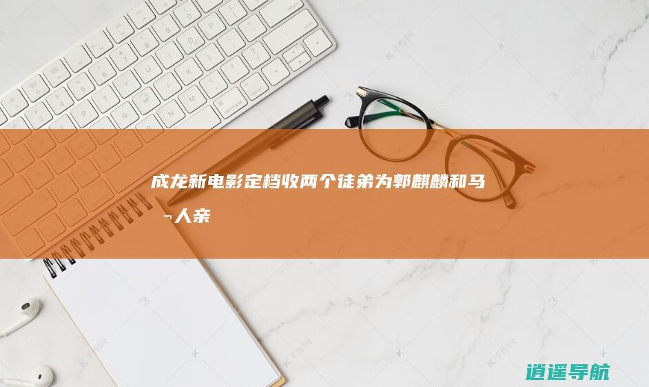 成龙新电影定档！收两个徒弟为郭麒麟和马 本人亲自发文祝贺