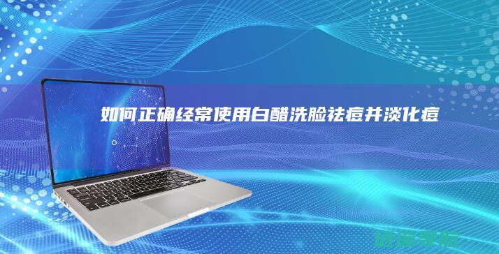 如何正确经常使用白醋洗脸祛痘并淡化痘印