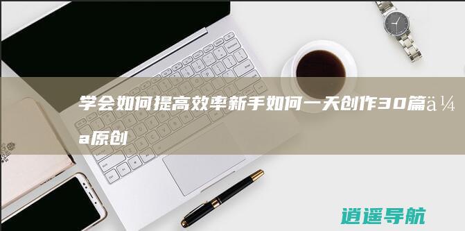 学会如何提高效率 新手如何一天创作30篇伪原创文章