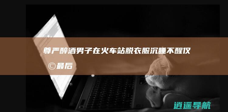 尊严 醉酒男子在火车站脱衣服沉睡不醒！仅剩最后的