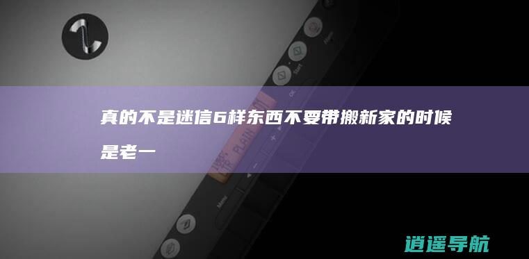真的不是迷信 6样东西不要带 搬新家的时候 是老一辈人的经验