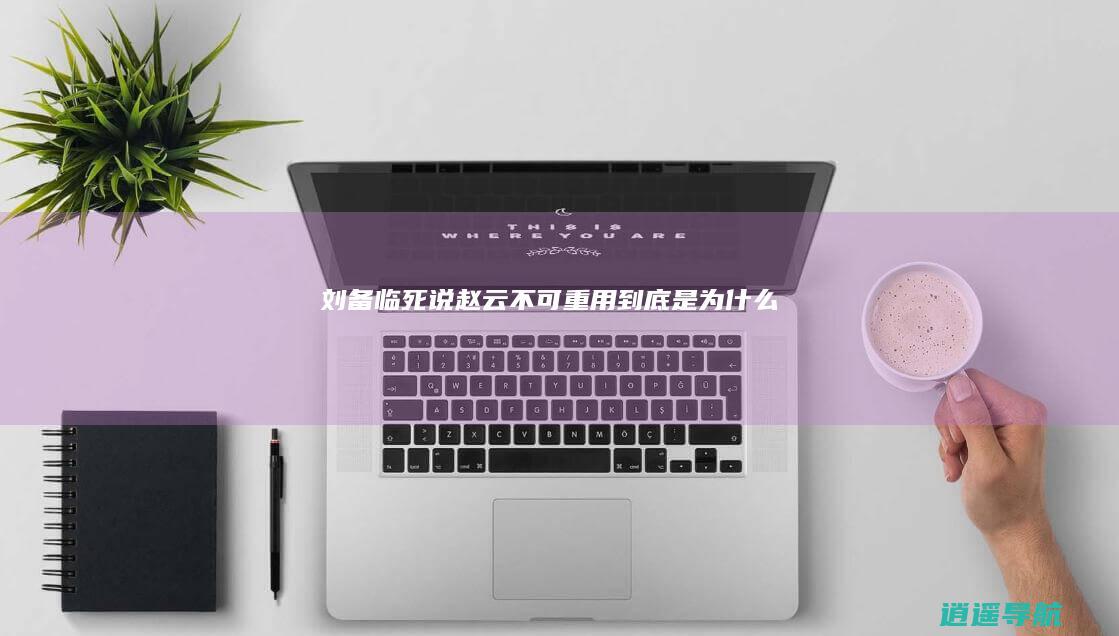 刘备临死说赵云不可重用 到底是为什么