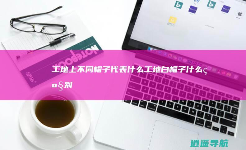 工地上不同帽子代表什么 工地白帽子什么级别