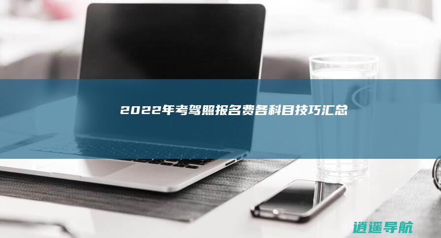 2022年考驾照报名费 各科目技巧汇总