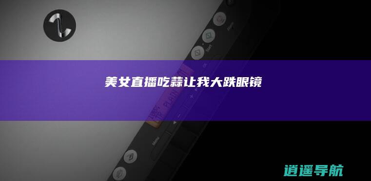 美女直播吃蒜 让我大跌眼镜