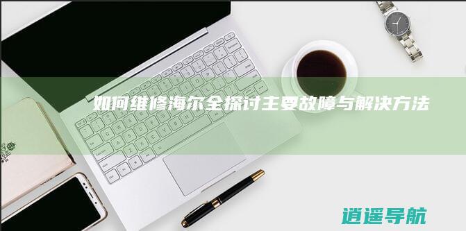 如何维修海尔全 探讨主要故障与解决方法