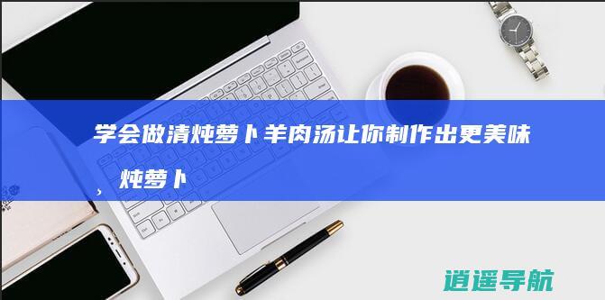 学会做清炖萝卜羊肉汤让你制作出更美味清炖萝卜羊肉汤的方法