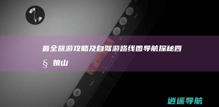 最全旅游攻略及自驾游路线图导航 探秘四姑娘山