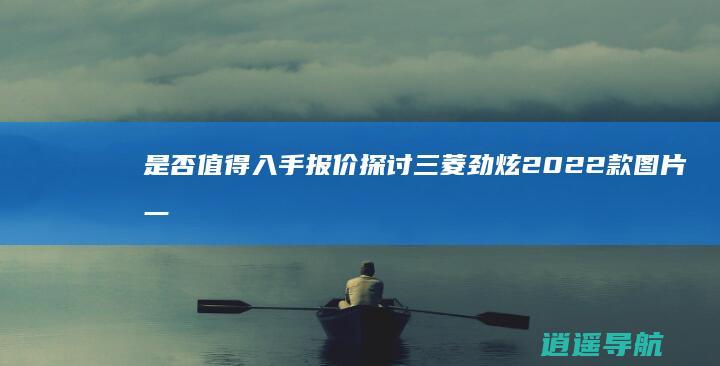 是否值得入手 报价 探讨三菱劲炫2022款 图片一网打尽