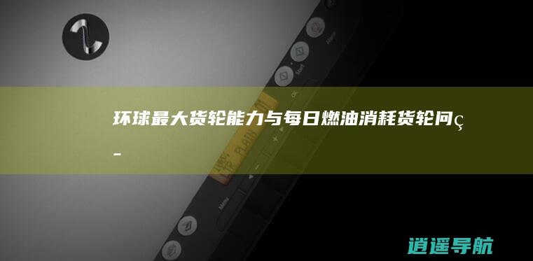 环球最大货轮能力与每日燃油消耗 货轮问答