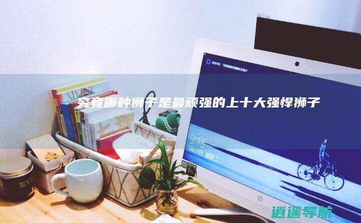 究竟哪种狮子是最顽强的上十大强悍狮子