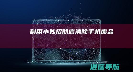 利用小妙招 彻底清除手机废品！