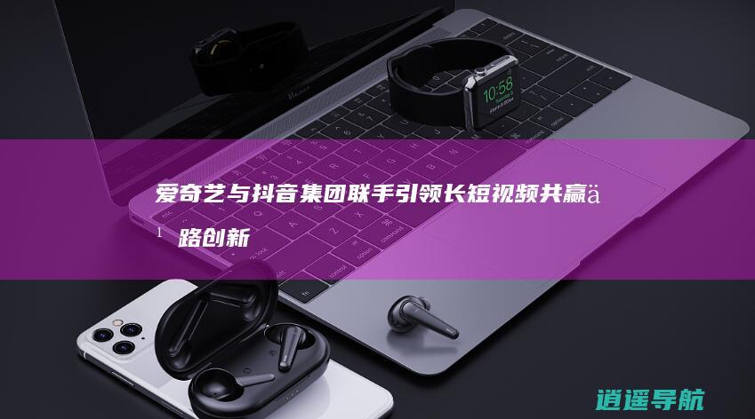 爱奇艺与抖音集团联手 引领长短视频共赢之路 创新合作