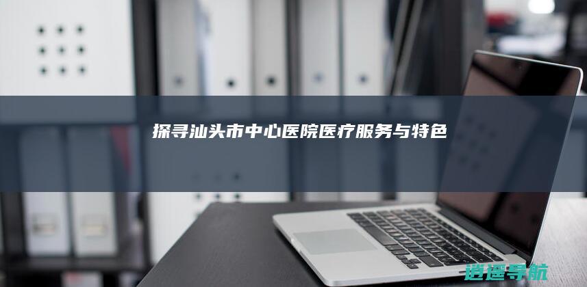 探寻汕头市中心医院医疗服务与特色