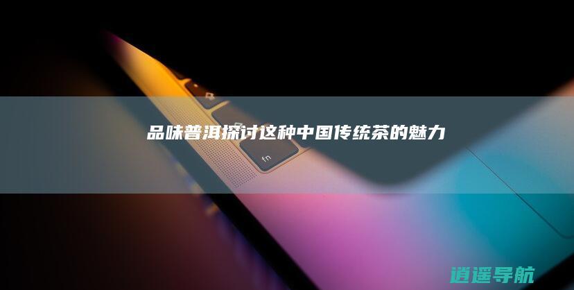 品味普洱 探讨这种中国传统茶的魅力